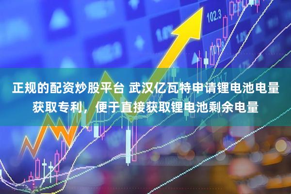 正规的配资炒股平台 武汉亿瓦特申请锂电池电量获取专利，便于直接获取锂电池剩余电量