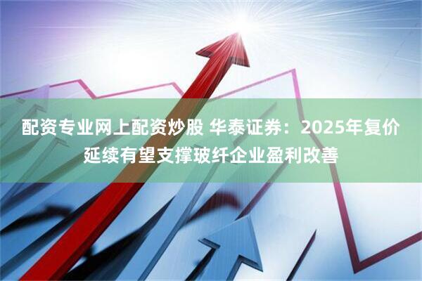 配资专业网上配资炒股 华泰证券:2025年复价延续有望支撑玻纤企业盈利改善