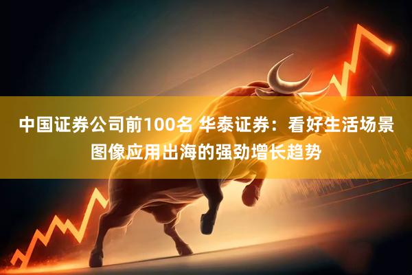 中国证券公司前100名 华泰证券：看好生活场景图像应用出海的强劲增长趋势