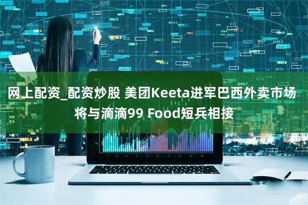 网上配资_配资炒股 美团Keeta进军巴西外卖市场 将与滴滴99 Food短兵相接