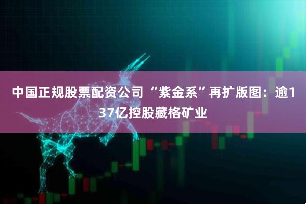 中国正规股票配资公司 “紫金系”再扩版图：逾137亿控股藏格矿业