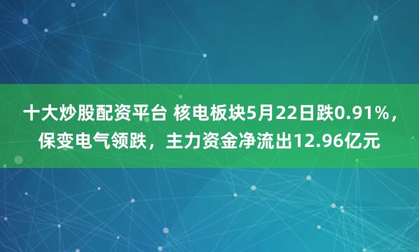 十大炒股配资平台 核电板块5月22日跌0.91%，保变电气领跌，主力资金净流出12.96亿元