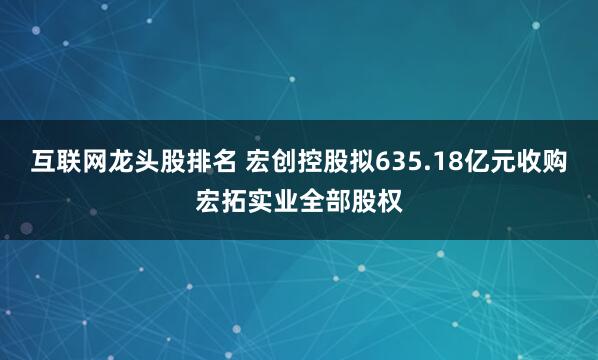 互联网龙头股排名 宏创控股拟635.18亿元收购宏拓实业全部股权