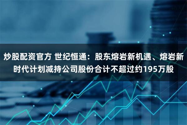 炒股配资官方 世纪恒通：股东熔岩新机遇、熔岩新时代计划减持公司股份合计不超过约195万股