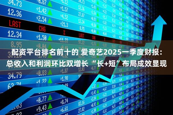 配资平台排名前十的 爱奇艺2025一季度财报：总收入和利润环比双增长 “长+短”布局成效显现