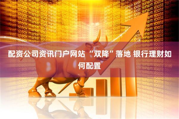 配资公司资讯门户网站 “双降”落地 银行理财如何配置