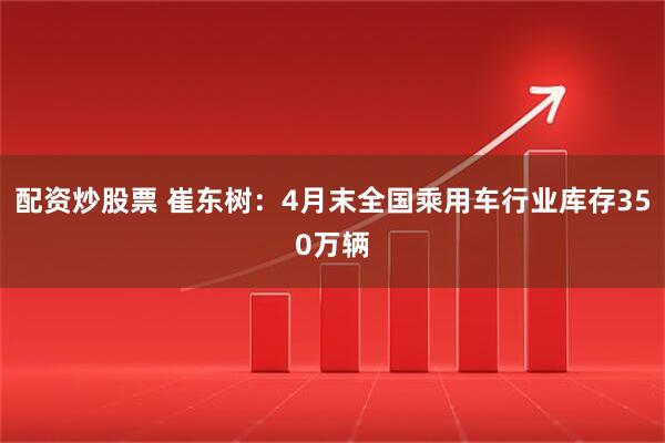 配资炒股票 崔东树：4月末全国乘用车行业库存350万辆