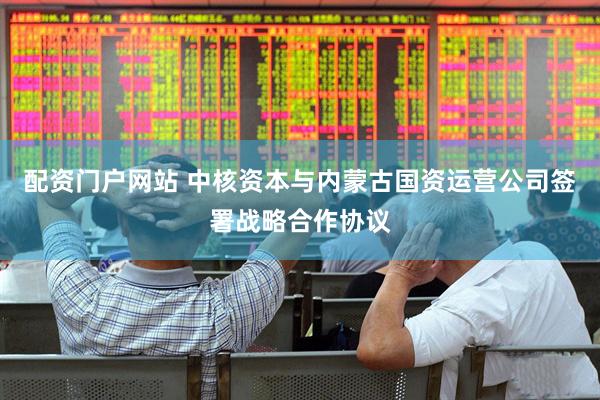 配资门户网站 中核资本与内蒙古国资运营公司签署战略合作协议