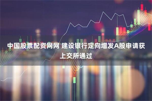 中国股票配资网网 建设银行定向增发A股申请获上交所通过