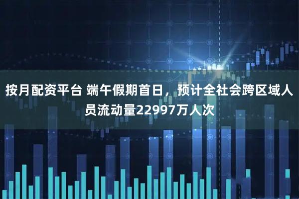 按月配资平台 端午假期首日，预计全社会跨区域人员流动量22997万人次