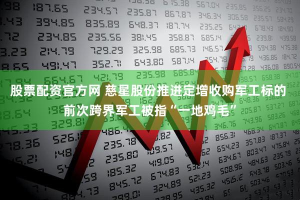 股票配资官方网 慈星股份推进定增收购军工标的 前次跨界军工被指“一地鸡毛”