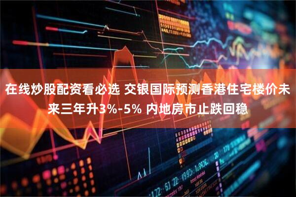 在线炒股配资看必选 交银国际预测香港住宅楼价未来三年升3%-5% 内地房市止跌回稳
