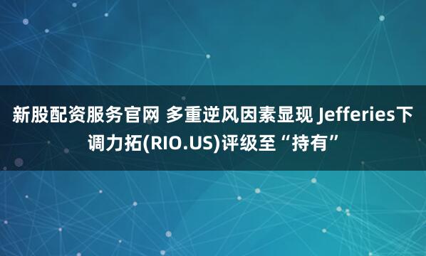 新股配资服务官网 多重逆风因素显现 Jefferies下调力拓(RIO.US)评级至“持有”