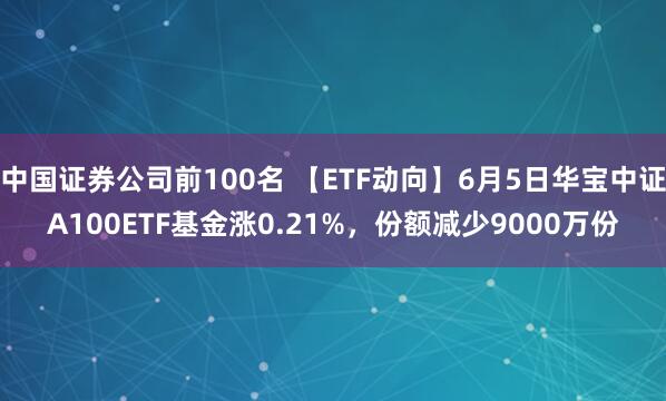 中国证券公司前100名 【ETF动向】6月5日华宝中证A100ETF基金涨0.21%，份额减少9000万份