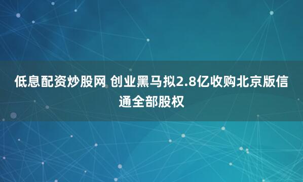 低息配资炒股网 创业黑马拟2.8亿收购北京版信通全部股权