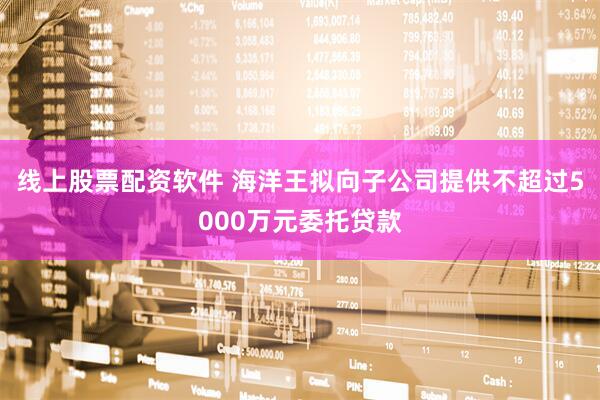 线上股票配资软件 海洋王拟向子公司提供不超过5000万元委托贷款