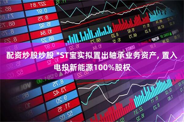 配资炒股炒股 *ST宝实拟置出轴承业务资产, 置入电投新能源100%股权