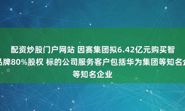 配资炒股门户网站 因赛集团拟6.42亿元购买智者品牌80%股权 标的公司服务客户包括华为集团等知名企业