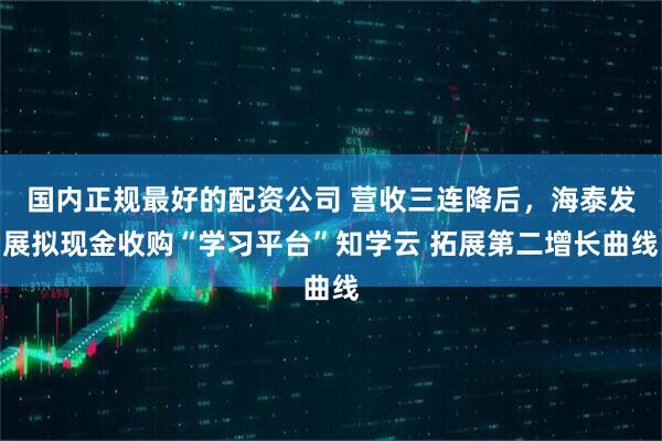 国内正规最好的配资公司 营收三连降后，海泰发展拟现金收购“学习平台”知学云 拓展第二增长曲线