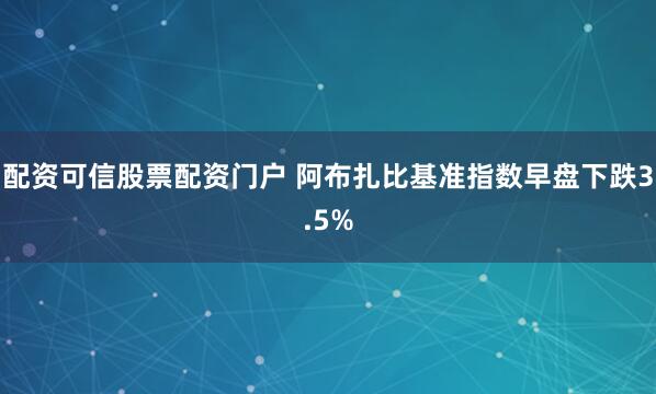 配资可信股票配资门户 阿布扎比基准指数早盘下跌3.5%