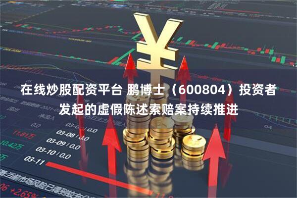 在线炒股配资平台 鹏博士（600804）投资者发起的虚假陈述索赔案持续推进