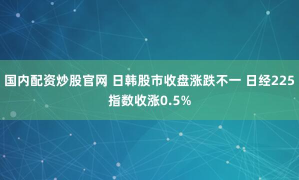 国内配资炒股官网 日韩股市收盘涨跌不一 日经225指数收涨0.5%