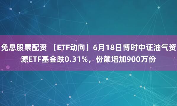 免息股票配资 【ETF动向】6月18日博时中证油气资源ETF基金跌0.31%，份额增加900万份
