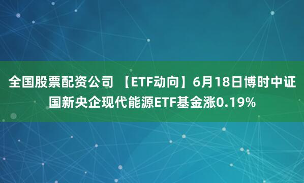 全国股票配资公司 【ETF动向】6月18日博时中证国新央企现代能源ETF基金涨0.19%