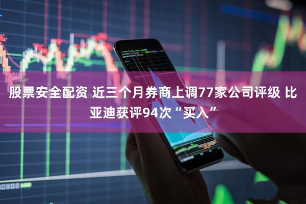 股票安全配资 近三个月券商上调77家公司评级 比亚迪获评94次“买入”