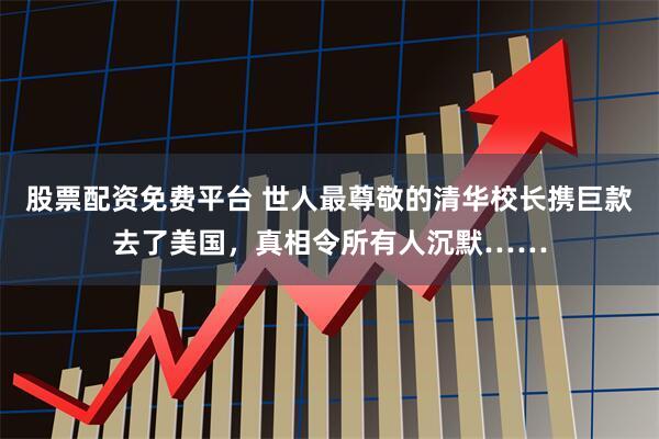 股票配资免费平台 世人最尊敬的清华校长携巨款去了美国，真相令所有人沉默……