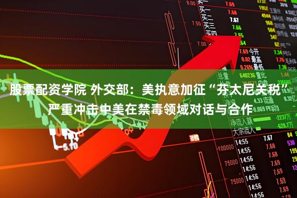 股票配资学院 外交部：美执意加征“芬太尼关税” 严重冲击中美在禁毒领域对话与合作