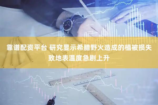 靠谱配资平台 研究显示希腊野火造成的植被损失致地表温度急剧上升