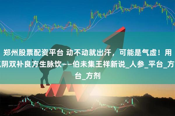 郑州股票配资平台 动不动就出汗，可能是气虚！用气阴双补良方生脉饮——伯未集王祥新说_人参_平台_方剂