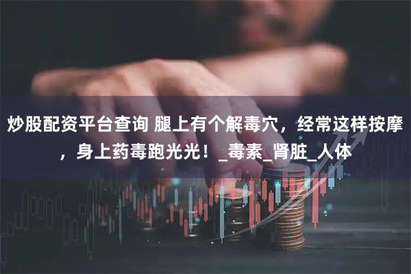 炒股配资平台查询 腿上有个解毒穴，经常这样按摩，身上药毒跑光光！_毒素_肾脏_人体