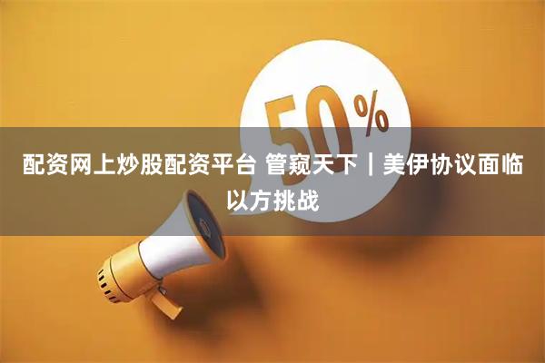 配资网上炒股配资平台 管窥天下｜美伊协议面临以方挑战