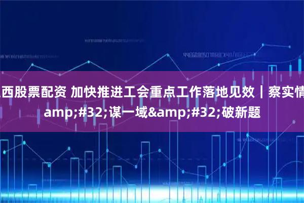 江西股票配资 加快推进工会重点工作落地见效｜察实情 谋一域 破新题