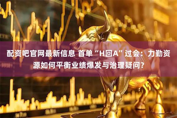 配资吧官网最新信息 首单“H回A”过会：力勤资源如何平衡业绩爆发与治理疑问？