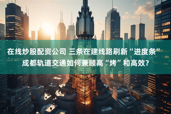 在线炒股配资公司 三条在建线路刷新“进度条” 成都轨道交通如何兼顾高“烤”和高效？