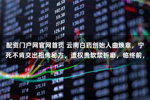 配资门户网官网首页 云南白药创始人曲焕章，宁死不肯交出祖传秘方，遭权贵软禁折磨，临终前，