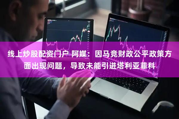 线上炒股配资门户 阿媒：因马竞财政公平政策方面出现问题，导致未能引进塔利亚菲科