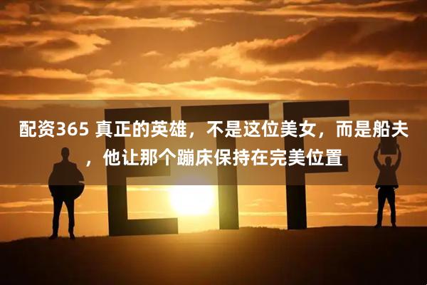 配资365 真正的英雄，不是这位美女，而是船夫，他让那个蹦床保持在完美位置